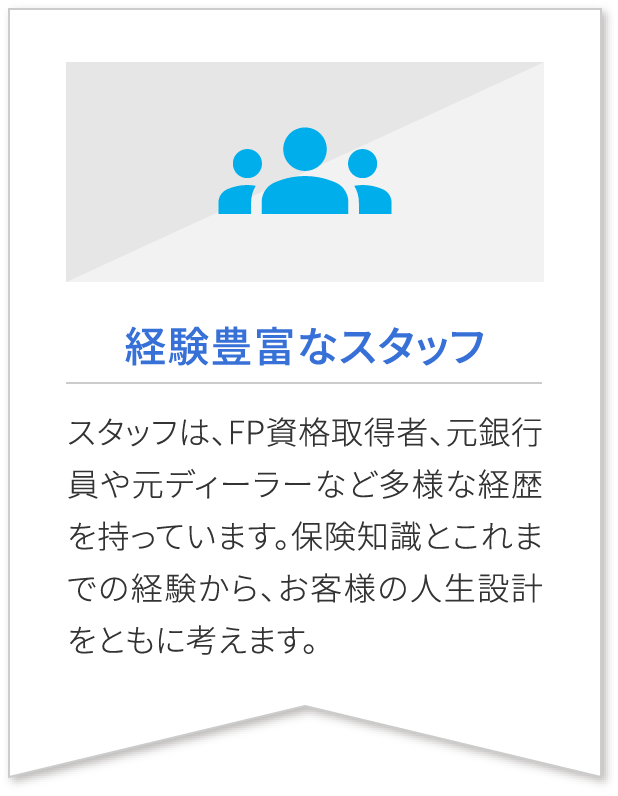 経験豊富なスタッフ スタッフは、FP資格取得者、元銀行員や元ディーラーなど多様な経歴を持っています。保険知識とこれまでの経験から、お客様の人生設計をともに考えます。