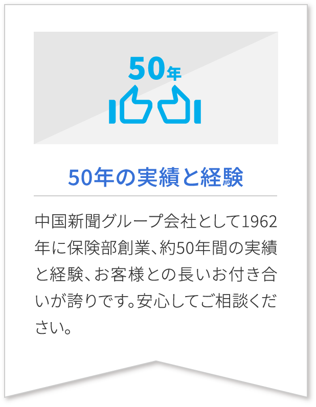 50年の実績と経験 中国新聞グループ会社として1962年に保険部創業、約50年間の実績と経験、お客様との長いお付き合いが誇りです。安心してご相談ください。