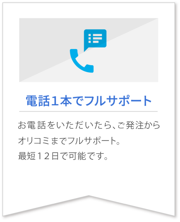 電話１本でフルサポート お電話をいただいたら、ご発注からオリコミまでフルサポート。最短１２日で可能です。